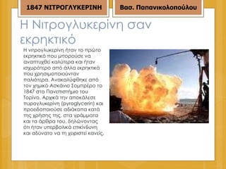 Η Νιτρογλυκερίνη σαν εκρηκτικό Η νιτρογλυκερίνη ήταν το πρώτο εκρηκτικό που μπορούσε να αναπτυχθεί καλύτερα και ήταν ισχυρότερο από άλλα εκρηκτικά που χρησιμοποιούνταν παλιότερα. Ανακαλύφθηκε από τον χημικό Ασκάνιο Σομπρέρο το 1847 στο Πανεπιστήμιο του Τορίνο. Αρχικά την αποκάλεσε πυρογλυκερίνη (pyroglycerin) και προειδοποιούσε αδιάκοπα κατά της χρήσης της, στα γράμματα και τα άρθρα του, δηλώνοντας ότι ήταν υπερβολικά επικίνδυνη και αδύνατο να τη χειριστεί κανείς. 18 47  ΝΙΤΡΟΓΛΥΚΕΡΙΝΗ Βασ. Παπανικολοπούλου 