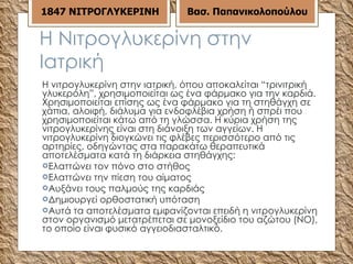 Η Νιτρογλυκερίνη στην Ιατρική Η νιτρογλυκερίνη στην ιατρική, όπου αποκαλείται “τρινιτρική γλυκερόλη”, χρησιμοποιείται ως ένα φάρμακο για την καρδιά. Χρησιμοποιείται επίσης ως ένα φάρμακο για τη στηθάγχη σε χάπια, αλοιφή, διάλυμα για ενδοφλέβια χρήση ή σπρέι που χρησιμοποιείται κάτω από τη γλώσσα. Η κύρια χρήση της νιτρογλυκερίνης είναι στη διάνοιξη των αγγείων. Η νιτρογλυκερίνη διογκώνει τις φλέβες περισσότερο από τις αρτηρίες, οδηγώντας στα παρακάτω θεραπευτικά αποτελέσματα κατά τη διάρκεια στηθάγχης: Ελαττώνει τον πόνο στο στήθος  Ελαττώνει την πίεση του αίματος  Αυξάνει τους παλμούς της καρδιάς  Δημιουργεί ορθοστατική υπόταση  Αυτά τα αποτελέσματα εμφανίζονται επειδή η νιτρογλυκερίνη στον οργανισμό μετατρέπεται σε μονοξείδιο του αζώτου (NO), το οποίο είναι φυσικό αγγειοδιασταλτικό. 18 47  ΝΙΤΡΟΓΛΥΚΕΡΙΝΗ Βασ. Παπανικολοπούλου 