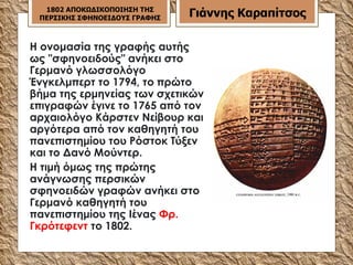 Η ονομασία της γραφής αυτής ως "σφηνοειδούς" ανήκει στο Γερμανό γλωσσολόγο Ένγκελμπερτ το 1794, το πρώτο βήμα της ερμηνείας των σχετικών επιγραφών έγινε το 1765 από τον αρχαιολόγο Κάρστεν Νείβουρ και αργότερα από τον καθηγητή του πανεπιστημίου του Ρόστοκ Τύξεν και το Δανό Μούντερ. Η τιμή όμως της πρώτης ανάγνωσης περσικών σφηνοειδών γραφών ανήκει στο Γερμανό καθηγητή του πανεπιστημίου της Ιένας  Φρ. Γκρότεφεντ  το 1802.  1802 ΑΠΟΚΩΔΙΚΟΠΟΙΗΣΗ ΤΗΣ ΠΕΡΣΙΚΗΣ ΣΦΗΝΟΕΙΔΟΥΣ ΓΡΑΦΗΣ Γιάννης Καραπίτσος 