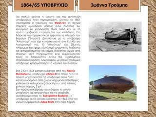 Για πολλά χρόνια η έρευνα για την ανάπτυξη υποβρυχίων ήταν περιορισμένη, ώσπου το 1801 ναυπηγείται ο Ναυτίλος του  Φούλτον  σε σχήμα επίμηκες κυλινδρικό μήκους 6,5μ. πλάτους 2μ. κινούμενο με χειροκίνητη έλικα αλλά και με τα πρώτα οριζόντια πτερύγια για την κατάδυση. Στη διάρκεια του  αμερικανικού εμφυλίου  η πλευρά των Βορείων ("Ένωση") εξοπλίστηκε με το υποβρύχιο "Αλιγάτωρ" που είχε κατασκευαστεί στη Γαλλία για λογαριασμό της. Ο "Αλιγάτωρ" είχε 20μελές πλήρωμα και έφερε εξοπλισμό μηχανικής διάθεσης και φιλτραρίσματος του αέρα. Βυθίστηκε όμως από ατύχημα κενό πληρώματος ενώ ρυμουλκούταν προς το Τσάρλεστον όπου θα αναλάμβανε στρατιωτική δράση. Μικρότερου μεγέθους πολεμικά υποβρύχια χρησιμοποίησε το ναυτικό των Νοτίων. 1864/65   ΥΠΟΒΡΥΧΙΟ Στις 2 Οκτ. 1864  κατασκευάστηκε από τον  Narcís Monturiol   το υποβρύχιο  Ictíneo II  το οποίο ήταν το πρώτο μηχανοκίνητο .  Το υποβρύχιο αυτό ήταν κατασκευασμένο από ξύλο ενισχυμένο από βέργες χαλκού και καλυμένο εξ ολοκλήρου  από πλάκες χαλκού πάχους 2 χιλ .  Σαν πρώτο υποβρύχιο του κόσμου το οποίο μπορούσε να λειτουργήσει και να αναδυθεί αυτοδύναμα ήταν το  Sub Marine Explorer . Το υποβρύχιο αυτό κατασκευάστηκε το  1865  από τον γερμανοαμερικανό  Julius Kröhl  στην   Νέα Υόρκη.   Ιωάννα Τρούμπα 