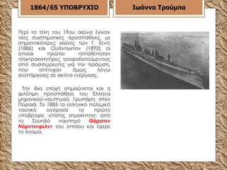 Περί τα τέλη του 19ου αιώνα έγιναν νέες συστηματικές προσπάθειες, με σημαντικότερες εκείνες των Γ. Ζεντέ (1886) και Ουάντιγκτον (1892) οι οποίοι πρώτοι τοποθέτησαν ηλεκτροκινητήρες τροφοδοτούμενους από συσσωρευτές για την πρόωση, που απέτυχαν όμως λόγω ανεπάρκειας σε ακτίνα ενέργειας. Την ίδια εποχή σημειώνεται και η φιλότιμη προσπάθεια του Έλληνα μηχανικού-ναυπηγού Γρυπάρη στον Πειραιά. Το 1885 το ελληνικό πολεμικό ναυτικό αγόρασε το πρώτο υποβρύχιο -επίσης ατμοκίνητο- από το Σουηδό ναυπηγό  Θόρστεν Νόρντενφελντ  του οποίου και έφερε το όνομα. 1864/65   ΥΠΟΒΡΥΧΙΟ Ιωάννα Τρούμπα 