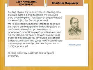 William Lyman 1857   ΑΝΟΙΧΤΗΡΙ ΚΟΝΣΕΡΒΑΣ Βασίλειος Φαρμάκης Αν σας λέγαμε ότι το ανοιχτήρι κονσέρβας, που σίγουρα έχετε 2-3 στα συρτάρια της κουζίνας σας, ανακαλύφθηκε  τουλάχιστον 50 χρόνια μετά την κονσέρβα, δεν θα απορούσατε? Με το δίκιο σας! Φανταστείτε πόσους τρόπους θα έπρεπε να σκαρφιστεί ο άνθρωπος μέσα σε αυτόν τον μισό αιώνα για να ανοίγει το φαινομενικά απόρθητο μικρό μεταλλικό κουτάκι! Για την ιστορία, τα πρώτα 50 χρόνια ο αγγλικός στρατός που εφεύρε την κονσέρβα, είχε φτιάξει ένα μεταλλικό κουτί που ζύγιζε πολύ περισσότερο από το φαγητό που είχε μέσα και έπρεπε να το ανοίξεις με σφυρί! Το 1858 έκανε την εμφάνισή του το πρώτο ανοιχτήρι. 