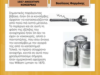 Σημαντικός παράγοντας βέβαια, ήταν ότι οι κονσέρβες άρχισαν να κατασκευάζονται από πολύ πιό λεπτό μέταλλο. Το περίεργο και σε αυτή τη φάση της εξέλιξης του ανοιχτηριού ήταν ότι δεν το είχαν οι νοικοκυρές, αλλά ο παντοπώλης, που σου άνοιγε την κονσέρβα με την αγορά της από το κατάστημα! Τελικά, το πρώτο σύγχρονο ανοιχτήρι, κοντά σε αυτό που χρησιμοποιούμε σήμερα, ήταν αμερικανική εφεύρεση του William Lyman το 1870. 1857   ΑΝΟΙΧΤΗΡΙ ΚΟΝΣΕΡΒΑΣ Βασίλειος Φαρμάκης 
