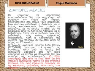 ΔΙΑΦΟΡΕΣ ΜΕΛΕΤΕΣ Οι ερευνητές της αεροπλοΐας προσπαθούσαν ήδη στην Αρχαιότητα να μιμηθούν την πτήση των πτηνών, προσθέτοντας στο σώμα τους φτερούγες. Στην ελληνική μυθολογία ο Δαίδαλος και ο Ίκαρος κατασκεύασαν ένα σκελετό με φτερούγες, με τις οποίες πέταξαν για να διαφύγουν από την Κρήτη. Οι Ασσύριοι και οι Βαβυλώνιο ι , όπως και οι Ιουδαίοι είχαν στις μυθολογίες τους επίσης φτερωτούς ανθρώπους. Αυτή η προσπάθεια της μίμησης των πουλιών συνεχιζόταν μέχρι τις αρχές του 19ου αιώνα. Ο 'Αγγλος μηχανικός George Κέιλυ Cayley (1773-1857) μελέτησε επιστημονικά τις συνθήκες, κάτω από τις οποίες ένα αντικείμενο βαρύτερο από τον αέρα μπορούσε να πετάξει και θεμελίωσε έτσι την επιστήμη της  Αεροδυναμικής .  Ο Κέιλυ υποστήριζε ήδη από το έτος 1809 ότι ένα ιπτάμενο αντικείμενο πρέπει να έχει σταθερά πτερύγια, σαν ένας ιπτάμενος σκίουρος και όχι κινούμενες φτερούγες, σαν αυτές των πουλιών  1858   ΑΝΕΜΟΠΛΑΝΟ Σοφία Μάστορα 