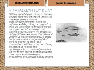 Η ΚΑΤΑΣΚΕΥΗ ΤΟΥ ΚΈΙΛΥ Ο Κέιλυ προσδιόρισε επίσης τη βασική συγκρότηση που θα έπρεπε να έχει μια πτητική μηχανή :  πτερύγια, αεροδυναμική άτρακτο, ουρά και πηδάλιο, καθώς επίσης μια μηχανή με έλικα για να κινείται το ιπτάμενο όχημα είτε ταχύτερα από τον άνεμο, είτε ενάντια σ' αυτόν. Εκείνη την εποχή δεν υπήρχε βέβαια ακόμα μια τόσο ελαφριά μηχανή με ικανοποιητική ισχύ, η οποία θα ήταν δυνατόν να αξιοποιηθεί γι' αυτό το σκοπό. Το έτος 1853 κατασκεύασε ο Κέιλυ ένα αεροσκάφος, σύμφωνα με τις δικές του προδιαγραφές, το οποίο αξιοποιούσε για την πτήση του τα ανοδικά ρεύματα στον αέρα. Αυτό το σκάφος ονομάστηκε  ανεμόπτερο  ή  ανεμοπλάνο   1858   ΑΝΕΜΟΠΛΑΝΟ Σοφία Μάστορα 