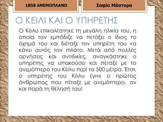 Ο ΚΕΙΛΙ ΚΑΙ Ο ΥΠΗΡΕΤΗΣ Ο Κέιλυ επικαλέστηκε τη μεγάλη ηλικία του, η οποία τον εμπόδιζε να πετάξει ο ίδιος το όχημά του και διέταξε τον υπηρέτη του να κάνει αυτός τον πιλότο. Μετά από πολλές αρνήσεις και αντιδικίες, αναγκάστηκε ο υπηρέτης να υπακούσει και πέταξε με το ανεμόπτερο του Κέιλυ περί τα 500 μέτρα. Έτσι, ο υπηρέτης του Κέιλυ έγινε ο πρώτος άνθρωπος που πέταξε με ανεμόπτερο, αν και παρά τη θέλησή του!  1858   ΑΝΕΜΟΠΛΑΝΟ Σοφία Μάστορα 