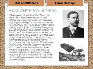 Η ΚΑΤΑΣΚΕΥΗ ΤΟΥ  LILIENTHAL Ο Γερμανός Otto Lilienthal (Λίλιενταλ, 1848-1896) κατασκεύασε, μετά από μελέτες και υπολογισμούς μια ιπτάμενη μηχανή με σταθερά πτερύγια, σαν αυτά των πουλιών που πλανάρουν στον αέρα (αετός, γεράκι). Από παρατηρήσεις στις φωλιές πελαργών είχε διαπιστώσει ότι τα βαριά αυτά πουλιά δημιουργούσαν μια κοιλότητα στο κάτω μέρος των πτερύγων τους και τοποθετούσαν το σώμα τους ενάντια στο ρεύμα του αέρα για να ξεκινήσουν την πτήση τους. Οι ιπτάμενες μηχανές του Λίλιενταλ είχαν γι' αυτό το λόγο πτερύγια με καμπυλωτή και όχι επίπεδη επιφάνεια. Μετά από πολλές επιτυχείς πτήσεις με διάφορες πτητικές μηχανές, έπεσε ο Λίλιενταλ το έτος 1896 με τη διπτέρυγη μηχανή του στο έδαφος και σκοτώθηκε.  1858   ΑΝΕΜΟΠΛΑΝΟ Σοφία Μάστορα 