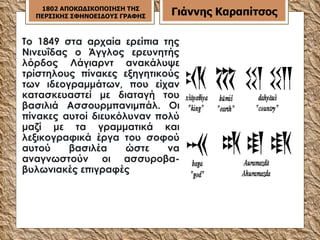 Το 1849 στα αρχαία ερείπια της Νινευΐδας ο Άγγλος ερευνητής λόρδος Λάγιαρντ ανακάλυψε τρίστηλους πίνακες εξηγητικούς των ιδεογραμμάτων, που είχαν κατασκευαστεί με διαταγή του βασιλιά Ασσουρμπανιμπάλ. Οι πίνακες αυτοί διευκόλυναν πολύ μαζί με τα γραμματικά και λεξικογραφικά έργα του σοφού αυτού βασιλέα ώστε να αναγνωστούν οι ασσυροβα-βυλωνιακές επιγραφές  1802 ΑΠΟΚΩΔΙΚΟΠΟΙΗΣΗ ΤΗΣ ΠΕΡΣΙΚΗΣ ΣΦΗΝΟΕΙΔΟΥΣ ΓΡΑΦΗΣ Γιάννης Καραπίτσος 