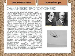ΣΗΜΑΝΤΙΚΕΣ ΤΡΟΠΟΠΟΙΗΣΕΙΣ Οι Αμερικάνοι αδελφοί Wright (Ράιτ), ο Wilbur (1867-1912) και ο Orville (1871-1948), από το Dayton του Ohio, άρχισαν το έτος 1900 να συναρμολογούν σε ένα εργαστήριο που είχαν για την κατασκευή και επιδιόρθωση ποδηλάτων, πτητικές μηχανές. Έχοντας μελετήσει όλες τις προσπάθειες άλλων πρωτοπόρων και έχοντας ήδη στη διάθεσή τους, αρκετές δεκαετίες μετά τις προσπάθειες του Κέιλυ, τις μηχανές εσωτερικής καύσης, προσπάθησαν να μιμηθούν όπως και πολλοί άλλοι ερευνητές, την κινητήρια μηχανή των Ζέπελιν. Πέρα από αυτά, οι δύο αδελφοί έκαναν και σημαντικές τροποποιήσεις στην άτρακτο και στα πτερύγια τους σκάφους τους, εισάγοντας τα  πτερύγια κλίσης , με τα οποία θα γινόταν έλεγχος της ανοδικής και καθοδικής πορείας της ιπτάμενης μηχανής. Επίσης, κατασκεύασαν μια υποτυπώδη αεροδυναμική σήραγγα, στην οποία δοκίμασαν τις μηχανές πριν πετάξουν με αυτά, ενώ κατασκεύασαν τροποποιημένους κινητήρες, κατά το δυνατόν ελαφριά.  1858   ΑΝΕΜΟΠΛΑΝΟ Σοφία Μάστορα 