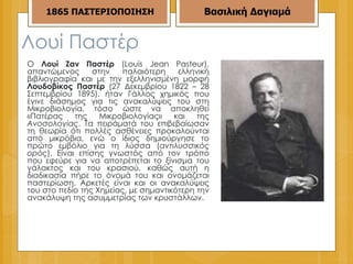 Λουί Παστέρ  Ο  Λουί Ζαν Παστέρ  (Louis Jean Pasteur), απαντώμενος στην παλαιότερη ελληνική βιβλιογραφία και με την εξελληνισμένη μορφή  Λουδοβίκος Παστέρ  (27 Δεκεμβρίου 1822 – 28 Σεπτεμβρίου 1895), ήταν Γάλλος χημικός που έγινε διάσημος για τις ανακαλύψεις του στη Μικροβιολογία, τόσο ώστε να αποκληθεί «Πατέρας της Μικροβιολογίας» και της  Ανοσολογίας . Τα πειράματά του επιβεβαίωσαν τη θεωρία ότι πολλές ασθένειες προκαλούνται από μικρόβια, ενώ ο ίδιος δημιούργησε το πρώτο εμβόλιο για τη λύσσα ( αντιλυσσικός ορός ). Είναι επίσης γνωστός από τον τρόπο που εφεύρε για να αποτρέπεται το ξίνισμα του γάλακτος και του κρασιού, καθώς αυτή η διαδικασία πήρε το όνομά του και ονομάζεται παστερίωση. Αρκετές είναι και οι ανακαλύψεις του στο πεδίο της Χημείας, με σημαντικότερη την ανακάλυψη της ασυμμετρίας των κρυστάλλων. 1865   ΠΑΣΤΕΡΙΟΠΟΙΗΣΗ Βασιλική Δαγιαμά 