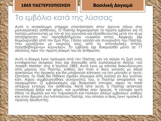 Το εμβόλιο κατά της λύσσας Αυτή η ανακάλυψη επέφερε επανάσταση στην έρευνα πάνω στις μολυσματικές ασθένειες. Ο Παστέρ δημιούργησε το πρώτο εμβόλιο για τη λύσσα μολύνοντας με τον ιό της κουνέλια και εξασθενώντας μετά τον ιό με αποξήρανση του προσβεβλημένου νευρικού ιστού. Αρχικώς είχε δημιουργηθεί από τον  Εμίλ Ρου , Γάλλο γιατρό και συνεργάτη του Παστέρ, που εργαζόταν με νεκρούς ιούς από τις σπονδυλικές στήλες προσβεβλημένων κουνελιών. Το εμβόλιο είχε δοκιμασθεί μόνο σε 11 σκύλους πριν την πρώτη δοκιμή του σε άνθρωπο. Αυτή η δοκιμή έγινε πρόωρα από τον Παστέρ για να σώσει τη ζωή ενός εννιάχρονου αγοριού που είχε δαγκωθεί από λυσσασμένο σκύλο, του Joseph Meister, στις 6 Ιουλίου 1885. Αυτό έγινε με κάποια διακινδύνευση από μέρους του Παστέρ, καθώς δεν ήταν ο ίδιος γιατρός με άδεια ασκήσεως της Ιατρικής και θα μπορούσε κάποιος να τον μηνύσει γι' αυτό. Ωστόσο, το παιδί θα πέθαινε σχεδόν σίγουρα από λύσσα αν δεν γινόταν κάτι. Αφού συμβουλεύθηκε συνεργάτες του, ο Παστέρ απεφάσισε να προχωρήσει. Ο εμβολιασμός είχε θεαματική επιτυχία, αφού το παιδί απέφυγε εντελώς την ασθένεια. Μετά από αυτό, ο Παστέρ απέκτησε παγκόσμια δόξα και φήμη, και υμνήθηκε σαν ήρωας. Η επιτυχία αυτή έθεσε τα θεμέλια για την παρασκευή και πολλών άλλων εμβολίων, καθώς και στην ίδρυση του Ινστιτούτου Παστέρ, του οποίου ο ίδιος έγινε τιμητικά ο πρώτος διευθυντής. Βασιλική Δαγιαμά 1865   ΠΑΣΤΕΡΙΟΠΟΙΗΣΗ 