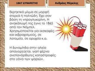 1867   ΔΥΝΑΜΙΤΗΣ Ανδρέας Μέρελης Εκρηκτικό μίγμα σε μορφή στερεά ή πολτώδη. Έχει σαν βάση τη νιτρογλυκερίνη. Η ανακάλυψή της έγινε το 1865 από τον Νόμπελ. Χρησιμοποιείται για εκσκαφές και εκβραχισμούς, σε λατομεία, σε ορυχεία κ.α.  Η δυναμίτιδα στην αλιεία απαγορεύεται, γιατί φέρνει ανεπανόρθωτες καταστροφές στο γόνο των ψαριών. 