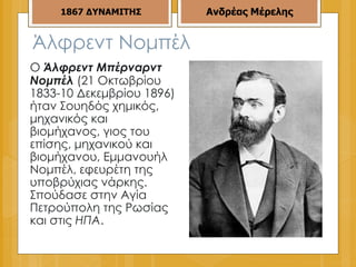 Άλφρεντ Νομπέλ  Ο  Άλφρεντ Μπέρναρντ Νομπέλ  (21 Οκτωβρίου 1833-10 Δεκεμβρίου 1896) ήταν Σουηδός χημικός, μηχανικός και βιομήχανος, γιος του επίσης, μηχανικού και βιομήχανου, Εμμανουήλ Νομπέλ, εφευρέτη της υποβρύχιας νάρκης. Σπούδασε στην Αγία Πετρούπολη της Ρωσίας και στις  ΗΠΑ . 1867   ΔΥΝΑΜΙΤΗΣ Ανδρέας Μέρελης 
