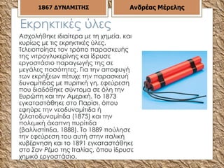 Εκρηκτικές ύλες Ασχολήθηκε ιδιαίτερα με τη χημεία, και κυρίως με τις εκρηκτικές ύλες. Τελειοποίησε τον τρόπο παρασκευής της νιτρογλυκερίνης και ίδρυσε εργοστάσιο παραγωγής της σε μεγάλες ποσότητες. Για την αποφυγή των εκρήξεων πέτυχε την παρασκευή δυναμίτιδας με πυριτική γη, εφεύρεση που διαδόθηκε σύντομα σε όλη την Ευρώπη και την Αμερική. Το 1873 εγκαταστάθηκε στο Παρίσι, όπου εφηύρε την νεοδυναμίτιδα ή ζελατοδυναμίτιδα (1875) και την πολεμική άκαπνη πυρίτιδα (βαλλιστίτιδα, 1888). Το 1889 πούλησε την εφεύρεση του αυτή στην ιταλική κυβέρνηση και το 1891 εγκαταστάθηκε στο  Σαν Ρέμο  της Ιταλίας, όπου ίδρυσε χημικό εργοστάσιο. 1867   ΔΥΝΑΜΙΤΗΣ Ανδρέας Μέρελης 