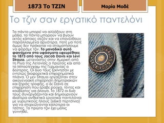 Το τζιν σαν εργατικό παντελόνι Τα πάντα μπορεί να αλλάξουν στη μόδα, τα πάντα μπορούν να βγουν εκτός κάποιες σεζόν και να επανέλθουν παραλλαγμένα αργότερα, ποτέ μα ποτέ όμως δεν πρόκειται να σταματήσουμε να φοράμε τζιν.  Το μοναδικό αυτό φαινόμενο στα υφάσματα εφευρέθηκε το 1873 από τους Jacob Davis και Levi Strauss , μετανάστες στην Αμερική από τη Ρίγα της Λετονίας ο πρώτος και από το Μπούτενχαιμ της Γερμανίας ο δεύτερος. Οι δυο τους ξεκίνησαν με εντελώς διαφορετικά επιχειρηματικά πλάνα. Ο μεν Strauss εργαζόταν στην οικογενειακή επιχείρηση δημητριακών και ξηράς τροφής, ο δε Davis σε επιχείρηση που έραβε ρούχα, τέντες και κουβέρτες για άλογα. Το 1872 οι δυο τους συνεργάζονται και δημιουργούν ιδιαίτερα ανθεκτικά εργατικά παντελόνια με γυρωτικούς ήλους (ειδικά περτσίνια) για να στερεώνονται καλύτερα οι τσέπες. Το πρώτο τζιν έχει μόλις γεννηθεί.  1873   Το ΤΖΙΝ Μαρία Μοδέ 