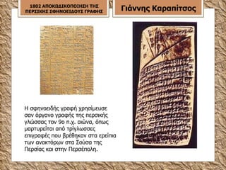 Η σφηνοειδής γραφή χρησίμευσε σαν όργανο γραφής της περσικής γλώσσας τον 9ο π.χ. αιώνα, όπως μαρτυρείται από τρίγλωσσες επιγραφές που βρέθηκαν στα ερείπια των ανακτόρων στα Σούσα της Περσίας και στην Περσέπολη. 1802 ΑΠΟΚΩΔΙΚΟΠΟΙΗΣΗ ΤΗΣ ΠΕΡΣΙΚΗΣ ΣΦΗΝΟΕΙΔΟΥΣ ΓΡΑΦΗΣ Γιάννης Καραπίτσος 