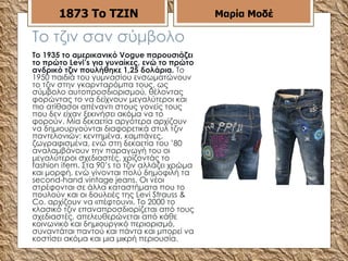 Το τζιν σαν σύμβολο Το 1935 το αμερικανικό Vogue παρουσιάζει το πρώτο Levi’s για γυναίκες, ενώ το πρώτο ανδρικό τζιν πουλήθηκε 1,25 δολάρια.  Το 1950 παιδιά του γυμνασίου ενσωματώνουν το τζιν στην γκαρνταρόμπα τους, ως σύμβολο αυτοπροσδιορισμού, θέλοντας φορώντας το να δείχνουν μεγαλύτεροι και πιο ατίθασοι απέναντι στους γονείς τους που δεν είχαν ξεκινήσει ακόμα να το φορούν. Μία δεκαετία αργότερα αρχίζουν να δημιουργούνται διαφορετικά στυλ τζιν παντελονιών: κεντημένα, καμπάνες, ζωγραφισμένα, ενώ στη δεκαετία του ’80 αναλαμβάνουν την παραγωγή του οι μεγαλύτεροι σχεδιαστές, χρίζοντάς το fashion item. Στα 90’s το τζιν αλλάζει χρώμα και μορφή, ενώ γίνονται πολύ δημοφιλή τα second-hand vintage jeans. Οι νέοι στρέφονται σε άλλα καταστήματα που το πουλούν και οι δουλειές της Levi Strauss & Co. αρχίζουν να «πέφτουν». Το 2000 το κλασικό τζιν επαναπροσδιορίζεται από τους σχεδιαστές, απελευθερώνεται από κάθε κοινωνικό και δημιουργικό περιορισμό, συναντάται παντού και πάντα και μπορεί να κοστίσει ακόμα και μια μικρή περιουσία.  1873   Το ΤΖΙΝ Μαρία Μοδέ 