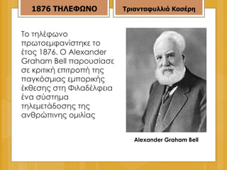 Το τηλέφωνο πρωτοεμφανίστηκε το έτος 1876. Ο Alexander  Graham  Bell παρουσίασε σε κριτική επιτροπή της παγκόσμιας εμπορικής έκθεσης στη Φιλαδέλφεια ένα σύστημα τηλεμετάδοσης της ανθρώπινης ομιλίας 1876   ΤΗΛΕΦΩΝΟ Τριανταφυλλιά Κασέρη Alexander Graham Bell 