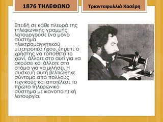 Επειδή σε κάθε πλευρά της τηλεφωνικής γραμμής λειτουργούσε ένα μόνο σύστημα ηλεκτρομαγνητικού μετατροπέα ήχου, έπρεπε ο χρήστης να τοποθετεί το χωνί, άλλοτε στο αυτί για να ακούσει και άλλοτε στο στόμα για να μιλήσει. Η συσκευή αυτή βελτιώθηκε σύντομα από πολλούς τεχνικούς και αποτέλεσε το πρώτο τηλεφωνικό σύστημα με ικανοποιητική λειτουργία. 1876   ΤΗΛΕΦΩΝΟ Τριανταφυλλιά Κασέρη 
