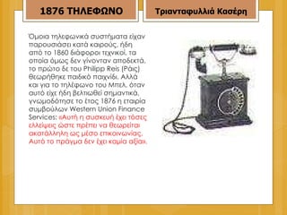 Όμοια τηλεφωνικά συστήματα είχαν παρουσιάσει κατά καιρούς, ήδη από το 1860 διάφοροι τεχνικοί, τα οποία όμως δεν γίνονταν αποδεκτά, το πρώτο δε του Philipp Reis (Ράις) θεωρήθηκε παιδικό παιχνίδι. Αλλά και για το τηλέφωνο του Μπελ, όταν αυτό είχε ήδη βελτιωθεί σημαντικά, γνωμοδότησε το έτος 1876 η εταιρία συμβούλων Western Union Finance Services:  «Αυτή η συσκευή έχει τόσες ελλείψεις ώστε πρέπει να θεωρείται ακατάλληλη ως μέσο επικοινωνίας. Αυτό το πράγμα δεν έχει καμία αξία». 1876   ΤΗΛΕΦΩΝΟ Τριανταφυλλιά Κασέρη 