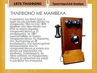 ΤΗΛΕΦΩΝΟ ΜΕ ΜΑΝΙΒΕΛΑ Η εφεύρεση του Μπελ ήταν η αρχή για μία ραγδαία εξέλιξη της τηλεφωνίας: Ήδη το έτος 1878 ιδρύθηκε στο New Haven των ΗΠΑ το πρώτο δημόσιο τηλεφωνικό δίκτυο με 21 συνδρομητές. Το 1881 εγκαταστάθηκε το πρώτο τηλεφωνικό δίκτυο της Ευρώπης στο 'Αμστερνταμ με 49 συνδρομητές. Στα πρώτα χρόνια λειτουργούσαν όλα τα τηλεφωνικά δίκτυα με κλήση στο κέντρο και παραγγελία της σύνδεσης. Συγκεκριμένα, αν ήθελε κάποιος να τηλεφωνήσει, σήκωνε το ακουστικό και γύριζε τη μανιβέλα του επαγωγέα. 1876   ΤΗΛΕΦΩΝΟ Τριανταφυλλιά Κασέρη 