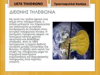 ΔΙΕΘΝΗΣ ΤΗΛΕΦΩΝΙΑ Με αυτό τον τρόπο έφτανε ένα σήμα στην τηλεφωνήτρια, η οποία μετέτρεπε την παραγγελία για επικοινωνία με κάποιο συνδρομητή σε σύνδεση στον κεντρικό τηλεφωνικό πίνακα. Η αυτόματη τηλεφωνία άρχισε να λειτουργεί κάποια χρόνια αργότερα και διαδόθηκε σταδιακά. Από το 1895 λειτούργησε η πρώτη διεθνής σύνδεση μεταξύ Ολλανδίας και Βελγίου. Η εξέλιξη από εκείνη την εποχή της τηλεφωνίας μέχρι τα σημερινά συστήματα κυψελοειδούς και δορυφορικής τηλεφωνίας είναι περίπου γνωστή. 1876   ΤΗΛΕΦΩΝΟ Τριανταφυλλιά Κασέρη 