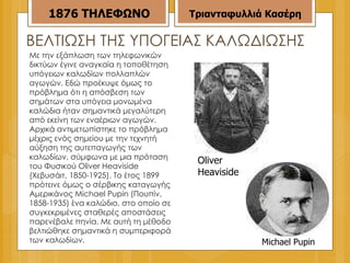ΒΕΛΤΙΩΣΗ ΤΗΣ ΥΠΟΓΕΙΑΣ ΚΑΛΩΔΙΩΣΗΣ Με την εξάπλωση των τηλεφωνικών δικτύων έγινε αναγκαία η τοποθέτηση υπόγειων καλωδίων πολλαπλών αγωγών. Εδώ προέκυψε όμως το πρόβλημα ότι η απόσβεση των σημάτων στα υπόγεια μονωμένα καλώδια ήταν σημαντικά μεγαλύτερη από εκείνη των εναέριων αγωγών. Αρχικά αντιμετωπίστηκε το πρόβλημα μέχρις ενός σημείου με την τεχνητή αύξηση της αυτεπαγωγής των καλωδίων, σύμφωνα με μια πρόταση του Φυσικού Oliver Heaviside (Χεβυσάιτ, 1850-1925). Το έτος 1899 πρότεινε όμως ο σέρβικης καταγωγής Αμερικάνος Michael Pupin (Πουπίν, 1858-1935) ένα καλώδιο, στο οποίο σε συγκεκριμένες σταθερές αποστάσεις παρενέβαλε πηνία. Με αυτή τη μέθοδο βελτιώθηκε σημαντικά η συμπεριφορά των καλωδίων. Oliver  Heaviside Michael Pupin  1876   ΤΗΛΕΦΩΝΟ Τριανταφυλλιά Κασέρη 