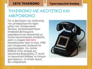 ΤΗΛΕΦΩΝΟ ΜΕ ΑΚΟΥΣΤΙΚΟ ΚΑΙ ΜΙΚΡΟΦΩΝΟ  Για τη βελτίωση της ποιότητας του μεταφερόμενου ήχου μέσω του τηλεφωνικού δικτύου, κατασκευάστηκαν σταδιακά βελτιωμένα μικρόφωνα και ακουστικά με τέτοια ικανοποιητική απόδοση, ώστε η εταιρία  Siemens  κατασκεύασε περί το έτος 1900 μία τηλεφωνική συσκευή σε μικρογραφία, την οποία διέθεσε στην αγορά ως ακουστικά βαρυκοΐας. Σ' αυτά τα ακουστικά δόθηκε το όνομα φωνόφωνο, το οποίο όμως δεν επικράτησε. 1876   ΤΗΛΕΦΩΝΟ Τριανταφυλλιά Κασέρη 