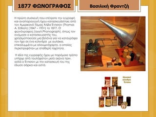Η πρώτη συσκευή που επέτρεπε την εγγραφή και αναπαραγωγή ήχου κατασκευάστηκε από τον Αμερικανό Τόμας Άλβα Έντισον (Thomas A. Edison) (1847 – 1931) το 1877. Ο φωνόγραφος (αγγλ.Phonograph), όπως τον ονόμασε ο κατασκευαστής του, χρησιμοποιούσε μια βελόνα για να καταγράφει τον ήχο σε ένα κύλινδρο  με αυλάκια, επικαλυμμένο με αλουμινόχαρτο, ο οποίος περιστρεφόταν με σταθερή ταχύτητα. Η ιδέα της εγγραφής ήχου με παρόμοιο τρόπο υπήρχε από τουλάχιστον μισό αιώνα πριν, αλλά ο Έντισον με την κατασκευή του της έδωσε σάρκα και οστά. 1877   ΦΩΝΟΓΡΑΦΟΣ Βασιλική Φραντζή 