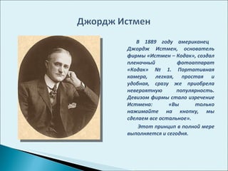 В 1889 году американец  Джордж Истмен, основатель фирмы «Истмен – Кодак», создал пленочный фотоаппарат «Кодак» № 1. Портативная камера, легкая, простая и удобная, сразу же приобрела невероятную популярность. Девизом фирмы стало изречение Истмена: «Вы только нажимайте на кнопку, мы сделаем все остальное». Этот принцип в полной мере выполняется и сегодня.  