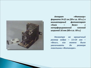 Аппарат «Фотокор» формата 9×12 см (20-е гг.  XX  в.) и миниатюрный фотоаппарат «Киев – Вега» с неперфорированной пленкой шириной 16 мм (60-е гг.  XX  в.) Несмотря на крошечный размер кадра – 11×14 мм – «Веги», его можно было увеличивать до размера пластинки «Фотокора».  