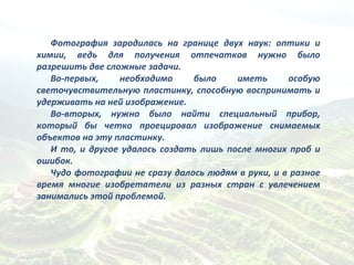 Фотография зародилась на границе двух наук: оптики и химии, ведь для получения отпечатков нужно было разрешить две сложные задачи. Во-первых, необходимо было иметь особую светочувствительную пластинку, способную воспринимать и удерживать на ней изображение. Во-вторых, нужно было найти специальный прибор, который бы четко проецировал изображение снимаемых объектов на эту пластинку.  И то, и другое удалось создать лишь после многих проб и ошибок.  Чудо фотографии не сразу далось людям в руки, и в разное время многие изобретатели из разных стран с увлечением занимались этой проблемой.  