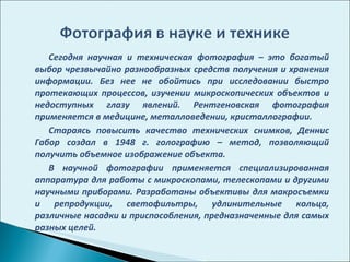 Сегодня научная и техническая фотография – это богатый выбор чрезвычайно разнообразных средств получения и хранения информации. Без нее не обойтись при исследовании быстро протекающих процессов, изучении микроскопических объектов и недоступных глазу явлений. Рентгеновская фотография применяется в медицине, металловедении, кристаллографии.  Стараясь повысить качество технических снимков, Деннис Габор создал в 1948 г. голографию – метод, позволяющий получить объемное изображение объекта.  В научной фотографии применяется специализированная аппаратура для работы с микроскопами, телескопами и другими научными приборами. Разработаны объективы для макросъемки и репродукции, светофильтры, удлинительные кольца, различные насадки и приспособления, предназначенные для самых разных целей.  