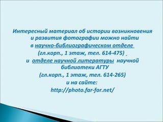 Интересный материал об истории возникновения и развития фотографии можно найти в  научно-библиографическом отделе  (гл.корп., 1 этаж, тел. 614-475)  и  отделе научной литературы   научной библиотеки АГТУ (гл.корп., 1 этаж, тел. 614-265)  и на сайте:  http://photo.far-for.net/ 