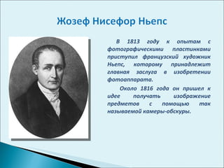 В 1813 году к опытам с фотографическими пластинками приступил французский художник Ньепс, которому принадлежит главная заслуга в изобретении фотоаппарата.  Около 1816 года он пришел к идее получать изображение предметов с помощью так называемой камеры-обскуры.  