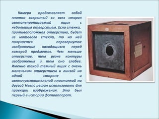 Камера представляет собой плотно закрытый со всех сторон светонепроницаемый ящик с небольшим отверстием. Если стенка,  противоположная отверстию, будет из матового стекла, то на ней получается перевернутое изображение находящихся перед камерой предметов. Чем меньше отверстие, тем резче контуры изображения и тем оно слабее. Именно такой темный ящик с очень маленьким отверстием и линзой на одной стороне и светочувствительной пластинкой на другой Ньепс решил использовать для проекции изображения. Это был первый в истории фотоаппарат.  
