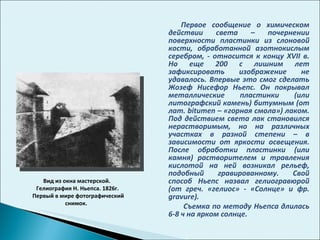 Первое сообщение о химическом действии света – почернении поверхности пластинки из слоновой кости, обработанной азотнокислым серебром, - относится к концу  XVII  в. Но еще 200 с лишним лет зафиксировать изображение не удавалось. Впервые это смог сделать Жозеф Нисефор Ньепс. Он покрывал металлические пластинки (или литографский камень) битумным (от лат.  bitumen –  «горная смола») лаком. Под действием света лак становился нерастворимым, но на различных участках в разной степени – в зависимости от яркости освещения. После обработки пластинки (или камня) растворителем и травления кислотой на ней возникал рельеф, подобный гравированному. Свой способ Ньепс назвал гелиогравюрой (от греч. «гелиос» - «Солнце» и фр.  gravure) . Съемка по методу Ньепса длилась 6-8 ч на ярком солнце.  Вид из окна мастерской.  Гелиография Н. Ньепса. 1826г. Первый в мире фотографический снимок.  