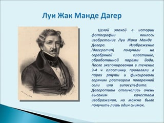 Целой эпохой в истории фотографии явилось изобретение Луи Жака Манде  Дагера. Изображение (дагеротип) получали на серебряной пластинке, обработанной парами йода. После экспонирования в течение 3-4 ч пластинку проявляли в парах ртути и фиксировали горячим раствором поваренной соли или гипосульфита.  Дагеротипы отличались очень высоким качеством изображения, но можно было получить лишь один снимок.  