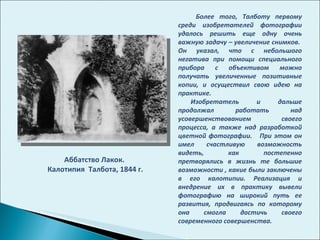 Аббатство Лакок. Калотипия  Талбота, 1844 г. Более того, Талботу первому среди изобретателей фотографии удалось решить еще одну очень важную задачу – увеличение снимков.  Он указал, что с небольшого негатива при помощи специального прибора с объективом можно получать увеличенные позитивные копии, и осуществил свою идею на практике.  Изобретатель и дальше продолжал работать над усовершенствованием своего процесса, а также над разработкой цветной фотографии.  При этом он имел счастливую возможность видеть, как постепенно претворялись в жизнь те большие возможности , какие были заключены в его калотипии. Реализация и внедрение их в практику вывели фотографию на широкий путь ее развития, продвигаясь по которому она смогла достичь своего современного совершенства.  