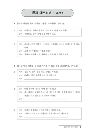 듣기 대본          (1번    ～ 30번)


※    [1～2] 다음을 듣고 알맞은 그림을 고르십시오. (각 3점)



1.    여자 : 수영장에 오니까 좋네요. 민수 씨도 어서 들어오세요.
      남자 : 잠깐만요. 먼저 준비 운동부터 하고요.




2.    여자 : 죄송합니다만 박물관 안으로는 카메라를 가지고 들어가실 수 없습
           니다.
      남자 : 그럼 이 카메라는 어떻게 하죠?
      여자 : 저희가 보관해 드릴 테니까 나가실 때 찾으러 오세요.




※    [3～6] 다음 대화를 잘 듣고 이어질 수 있는 말을 고르십시오. (각 3점)



3.    여자 : 성호 씨, 벌써 점심 먹고 들어온 거예요?
      남자 : 아니요, 일이 많아서 아직 못 먹었어요.
      여자 : _______________________________________




4.    남자 : 이번 방학에 경주로 여행 간다면서요?
      여자 : 네. (갑자기 생각난 듯이) 아, 참! 민수 씨는 경주에 많이 가 봤죠?
           괜찮은 숙소 있으면 좀 소개해 주세요.
      남자 : _________________________________________________




5.    여자 : 감기가 유행이라 그런지 병원이 복잡하네요.
      남자 : 그렇죠? 지금 오는 사람들은 한참 기다려야 되겠어요.
      여자 : _________________________________________________



                                                       일반한국어 (듣기 대본)   1
 