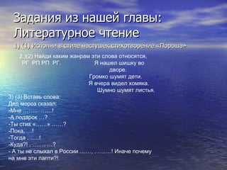Задания из нашей главы: Литературное чтение 1) (1) Исполни в стиле частушек стихотворение «Пороша» 2.)(2) Найди каким жанрам эти слова относятся. РГ  РП РП  РГ.  Я нашел шишку во дворе.  Громко шумят дети.  Я вчера видел хомяка.   Шумно шумят листья. 3) (3) Вставь слова: Дед мороз сказал: -Мне ……..  ……! -А подарок …? -Ты стих «……» ……? -Пока, …! -Тогда . …..! -Куда?! . ……. …? - А ты не слыхал в России ……, ………! Иначе почему на мне эти лапти?! 