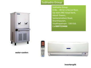 Subhadra Group
                       Subhadra Group
                       D.No. : 49-52-1/16,1st floor,
                       UpWe have always been and
                           stairs ING Vysya bank,
                       Adush always provide quality
                          will Towers,
                       Sankaramattam Road, at
                          products & services
                       Shanthipuram,prices to our
                          unmatched
                       Visakhapatnam - 530 016.
                          customers. With our
                       Call8897224466
                          technical expertise and
                          project execution




water-coolers




                                   invertersplit
 