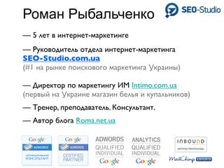 Роман Рыбальченко
— 5 лет в интернет-маркетинге
— Руководитель отдела интернет-маркетинга
SEO-Studio.com.ua
(#1 на рынке поискового маркетинга Украины)

— Директор по маркетингу ИМ Intimo.com.ua
(первый на Украине магазин белья и купальников)
— Тренер, преподаватель. Консультант.
— Автор блога Roma.net.ua
 