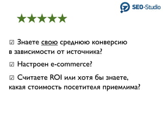 ☑ Знаете свою среднюю конверсию
в зависимости от источника?
☑ Настроен e-commerce?
☑ Считаете ROI или хотя бы знаете,
какая стоимость посетителя приемлима?
 