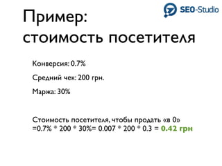 Пример:
стоимость посетителя
 Конверсия: 0.7%
 Средний чек: 200 грн.
 Маржа: 30%


 Стоимость посетителя, чтобы продать «в 0»
 =0.7% * 200 * 30%= 0.007 * 200 * 0.3 = 0.42 грн
 