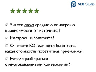☑ Знаете свою среднюю конверсию
в зависимости от источника?
☑ Настроен e-commerce?
☑ Считаете ROI или хотя бы знаете,
какая стоимость посетителя приемлима?
☑ Начали разбираться
с многоканальными конверсиями?
 
