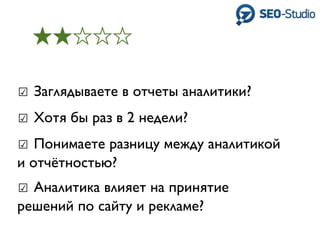 ☑ Заглядываете в отчеты аналитики?
☑ Хотя бы раз в 2 недели?
☑ Понимаете разницу между аналитикой
и отчётностью?
☑ Аналитика влияет на принятие
решений по сайту и рекламе?
 