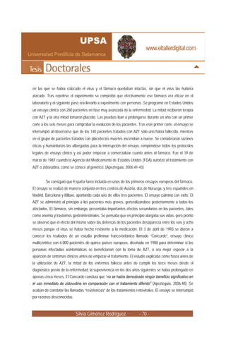 en las que se había colocado el virus y el fármaco quedaban intactas, sin que el virus las hubiera
atacado. Tras repetirse el experimento se comprobó que efectivamente ese fármaco era eficaz en el
laboratorio y el siguiente paso era llevarlo a experimento con personas. Se programó en Estados Unidos
un ensayo clínico con 280 pacientes en fase muy avanzada de la enfermedad. La mitad recibieron terapia
con AZT y la otra mitad tomaron placebo. Las pruebas iban a prolongarse durante un año con un primer
corte a los seis meses para comprobar la evolución de los pacientes. Tras este primer corte, el ensayo se
interrumpió al observarse que de los 140 pacientes tratados con AZT sólo uno había fallecido, mientras
en el grupo de pacientes tratados con placebo las muertes ascendían a nueve. Se consideraron razones
éticas y humanitarias las albergadas para la interrupción del ensayo, rompiéndose todos los protocolos
legales de ensayo clínico y así poder empezar a comercializar cuanto antes el fármaco. Fue el 19 de
marzo de 1987 cuando la Agencia del Medicamento de Estados Unidos (FDA) autorizó el tratamiento con
AZT o zidovudina, como se conoce al genérico. (Apezteguia, 2006:41-43)


        Se consiguió que España fuera incluída en unos de los primeros ensayos europeos del fármaco.
El ensayo se realizó de manera conjunta en tres centros de Austria, dos de Noruega, y tres españoles en
Madrid, Barcelona y Bilbao, aportando cada uno de ellos tres pacientes. El ensayo culminó con éxito. El
AZT se administró al principio a los pacientes más graves, generalizandose posteriormente a todos los
afectados. El fármaco, sin embargo, presentaba importantes efectos secundarios en los pacientes, tales
como anemia y trastornos gastrointestinales. Se pensaba que en principio alargaba sus vidas, pero pronto
se observó que el efecto del mismo sobre las defensas de los pacientes desaparecía entre los seis y ocho
meses porque el virus se había hecho resistente a la medicación. El 3 de abril de 1993 se dieron a
conocer los reultados de un estudio preliminar franco-británico llamado “Concorde”, ensayo clínico
multicéntrico con 6.000 pacientes de quince países europeos, diseñado en 1988 para determinar si las
personas infectadas asintomáticas se beneficiarían con la toma de AZT, o era mejor esperar a la
aparición de síntomas clínicos antes de empezar el tratamiento. El estudio explicaba cómo hasta antes de
la utilización de AZT, la mitad de los enfermos fallecía antes de cumplir los trece meses desde el
diagnóstico previo de la enfermedad, la supervivencia en los dos años siguientes se había prolongado en
apenas cinco meses. El Concorde concluía que “no se había demostrado ningún beneficio significativo en
el uso inmediato de zidovudina en comparación con el tratamiento diferido” (Apezteguia, 2006:48). Se
acaban de constatar las llamadas “resistencias” de los tratamientos retrovirales. El ensayo se interrumpió
por razones desconocidas.



                            Silvia Giménez Rodríguez                  - 70 -
 