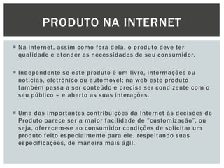 PRODUTO NA INTERNET
 Na internet, assim como fora dela, o produto deve ter
qualidade e atender as necessidades de seu consumidor.
 Independente se este produto é um livro, informações ou
notícias, eletrônico ou automóvel; na web este produto
também passa a ser conteúdo e precisa ser condizente com o
seu público – e aberto as suas interações.
 Uma das importantes contribuições da Internet às decisões de
Produto parece ser a maior facilidade de “customização”, ou
seja, oferecem-se ao consumidor condições de solicitar um
produto feito especialmente para ele, respeitando suas
especificações, de maneira mais ágil.

 