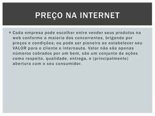 PREÇO NA INTERNET
 Cada empresa pode escolher entre vender seus produtos na
web conforme a maioria dos concorrentes, brigando por
preços e condições; ou pode ser pioneira ao estabelecer seu
VALOR para o cliente e internauta. Valor não são apenas
números cobrados por um bem, são um conjunto de ações
como respeito, qualidade, entrega, e (principalmente)
abertura com o seu consumidor.

 
